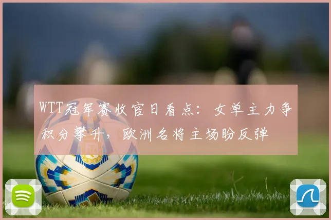 WTT冠军赛收官日看点：女单主力争积分攀升，欧洲名将主场盼反弹