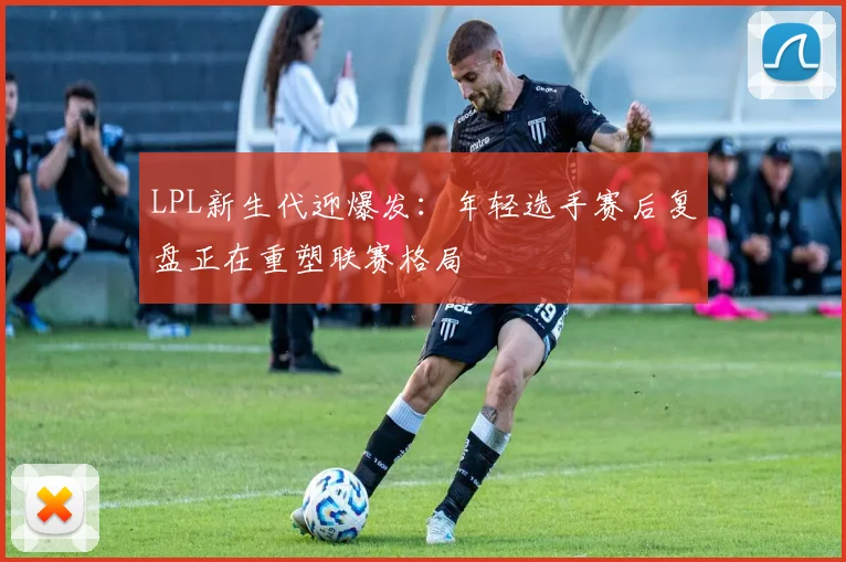 LPL新生代迎爆发：年轻选手赛后复盘正在重塑联赛格局