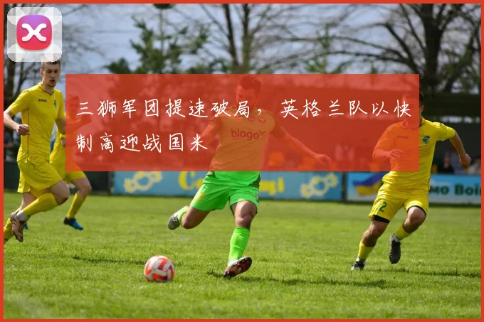 三狮军团提速破局，英格兰队以快制高迎战国米