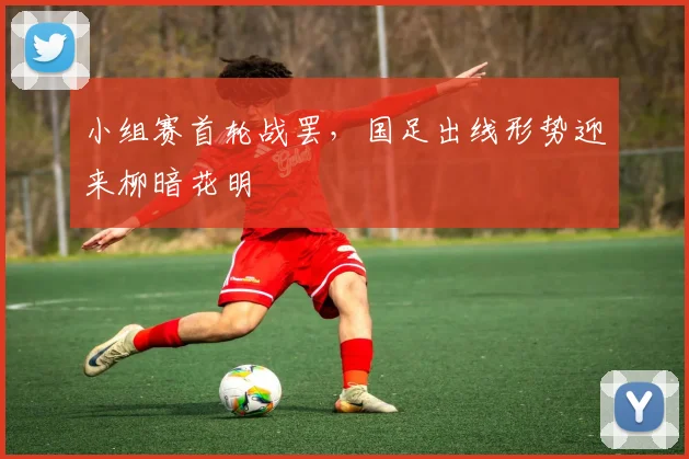 小组赛首轮战罢，国足出线形势迎来柳暗花明