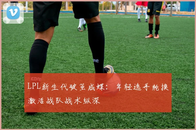 LPL新生代破茧成蝶：年轻选手轮换激活战队战术纵深