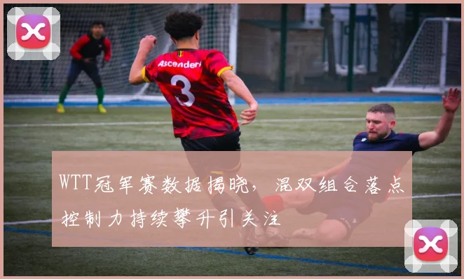 WTT冠军赛数据揭晓，混双组合落点控制力持续攀升引关注