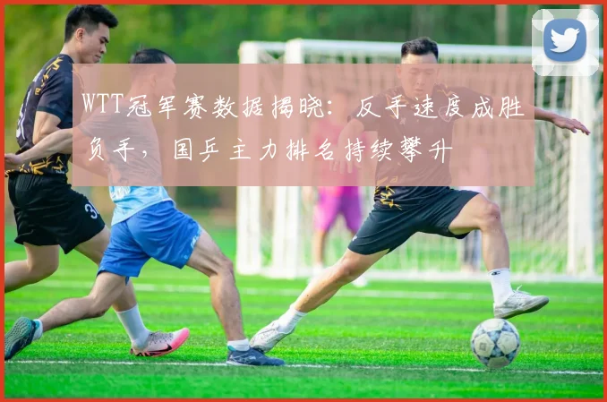 WTT冠军赛数据揭晓：反手速度成胜负手，国乒主力排名持续攀升