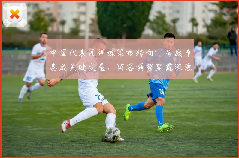 中国代表团训练策略转向：备战节奏成关键变量，阵容调整显露深意