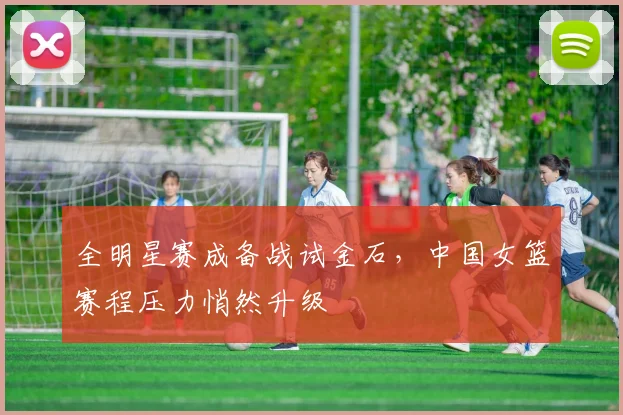 全明星赛成备战试金石，中国女篮赛程压力悄然升级