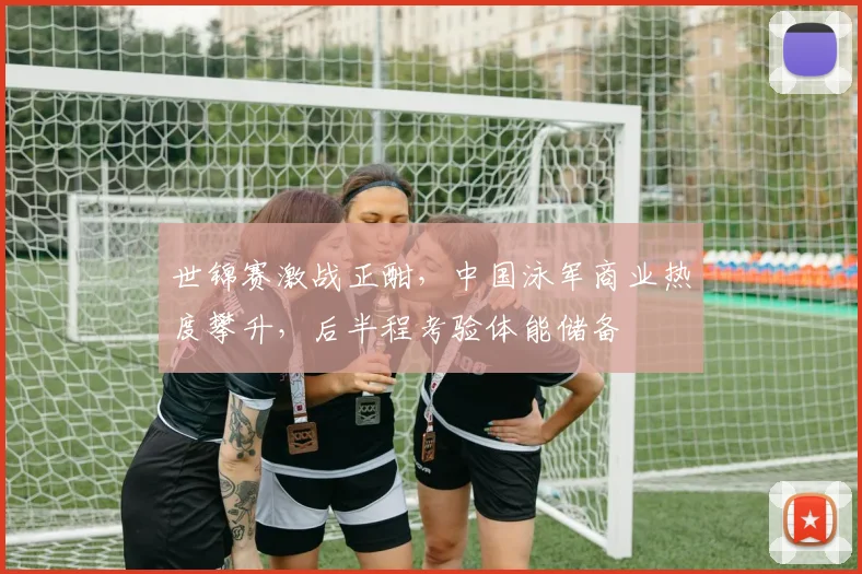 世锦赛激战正酣，中国泳军商业热度攀升，后半程考验体能储备