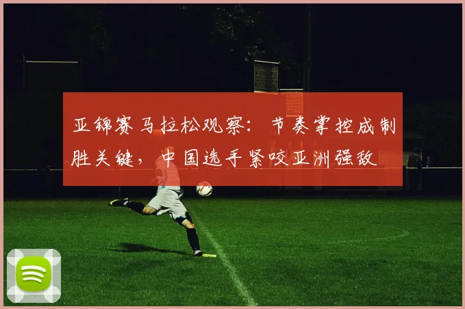 亚锦赛马拉松观察：节奏掌控成制胜关键，中国选手紧咬亚洲强敌