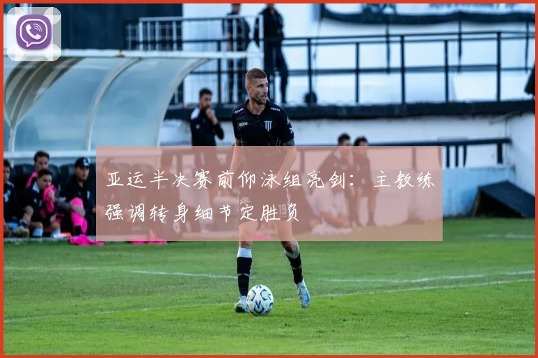 亚运半决赛前仰泳组亮剑：主教练强调转身细节定胜负