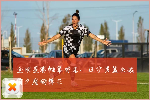 全明星赛帷幕将落，辽宁男篮决战前夕磨砺锋芒