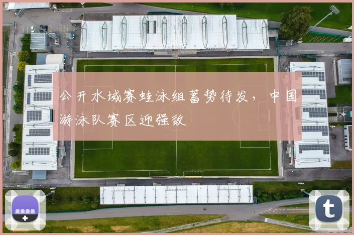 公开水域赛蛙泳组蓄势待发，中国游泳队赛区迎强敌