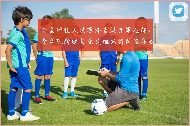 全国田径大奖赛济南站开赛在即，青年队新锐与竞走组老将同场亮剑