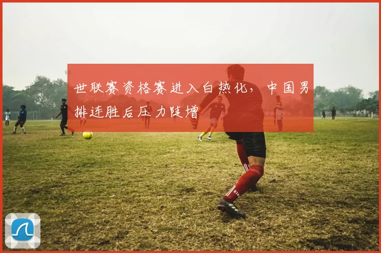 世联赛资格赛进入白热化，中国男排连胜后压力陡增