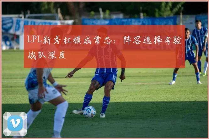 LPL新秀扛旗成常态，阵容选择考验战队深度