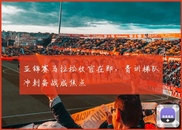 亚锦赛马拉松收官在即，青训梯队冲刺备战成焦点