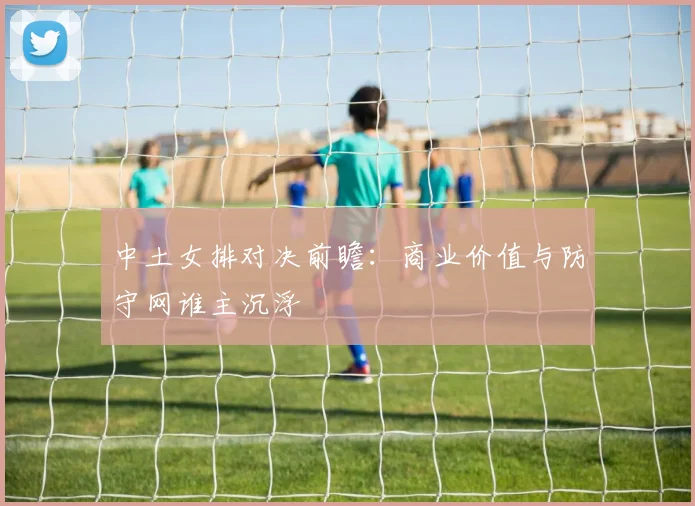 中土女排对决前瞻：商业价值与防守网谁主沉浮