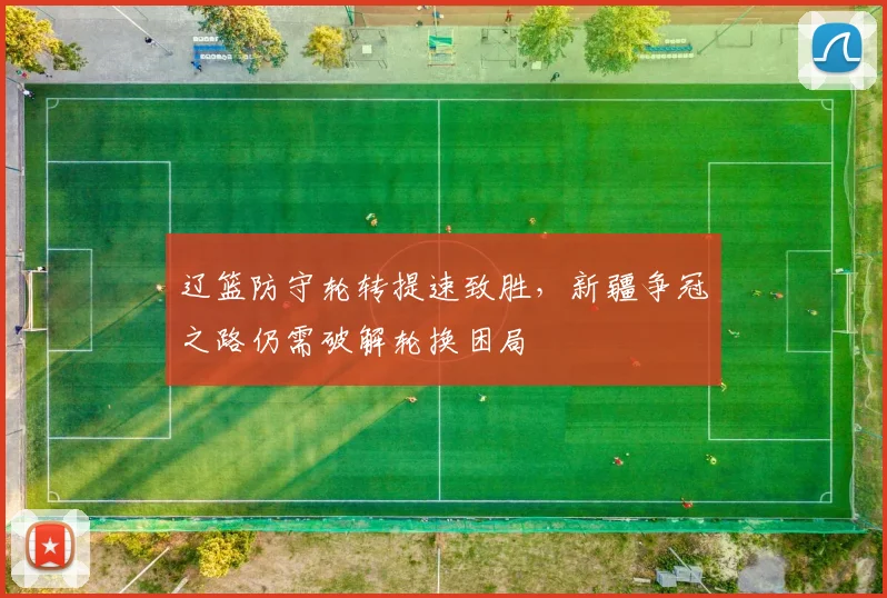 辽篮防守轮转提速致胜，新疆争冠之路仍需破解轮换困局