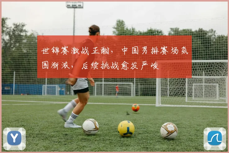 世锦赛激战正酣，中国男排赛场氛围渐浓，后续挑战愈发严峻