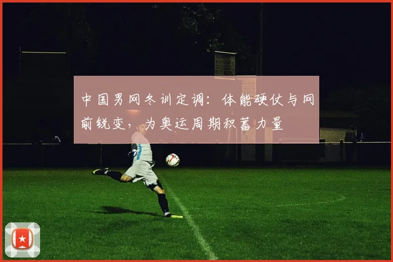 中国男网冬训定调：体能硬仗与网前锐变，为奥运周期积蓄力量