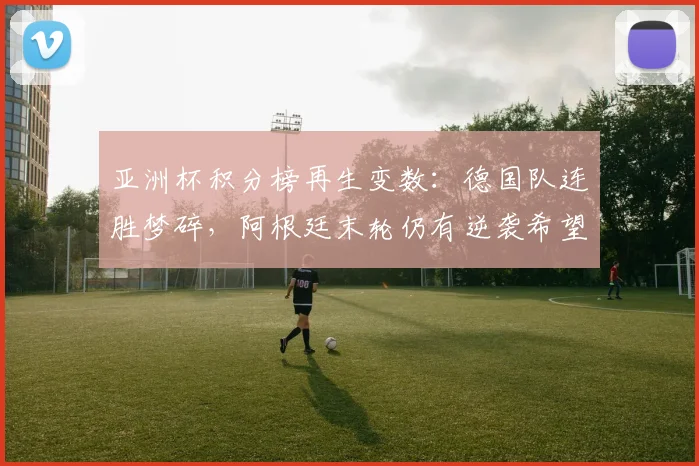 亚洲杯积分榜再生变数：德国队连胜梦碎，阿根廷末轮仍有逆袭希望