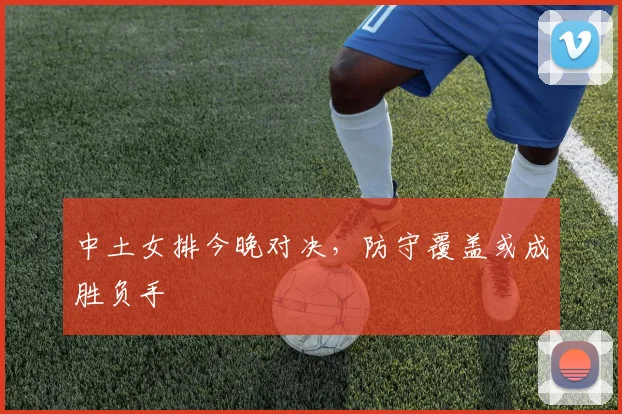中土女排今晚对决，防守覆盖或成胜负手