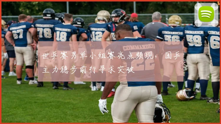 世乒赛男单小组赛亮点频现，国乒主力稳步前行寻求突破