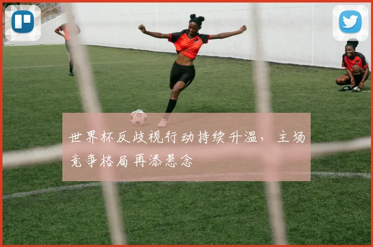 世界杯反歧视行动持续升温，主场竞争格局再添悬念