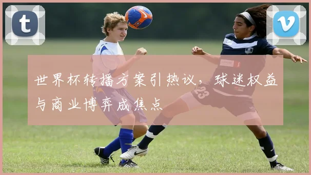 世界杯转播方案引热议，球迷权益与商业博弈成焦点