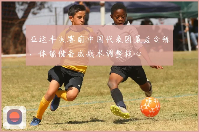 亚运半决赛前中国代表团最后合练，体能储备成战术调整核心