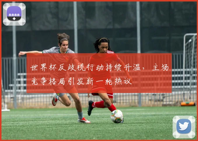 世界杯反歧视行动持续升温，主场竞争格局引发新一轮热议