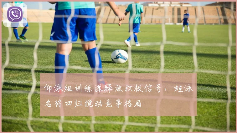 仰泳组训练课释放积极信号，蛙泳名将回归搅动竞争格局