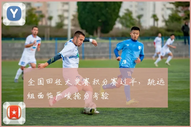 全国田径大奖赛积分赛过半，跳远组面临严峻抢分考验
