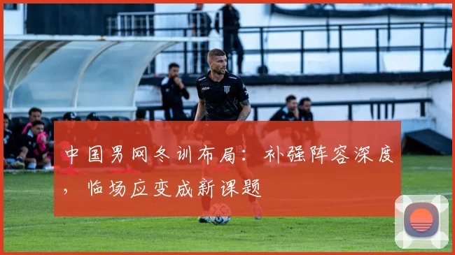 中国男网冬训布局：补强阵容深度，临场应变成新课题
